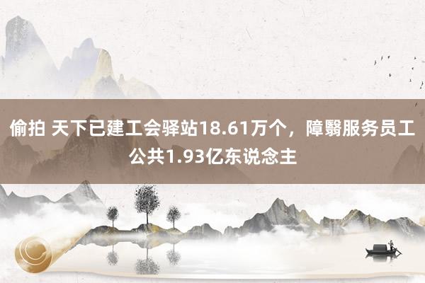 偷拍 天下已建工会驿站18.61万个，障翳服务员工公共1.93亿东说念主