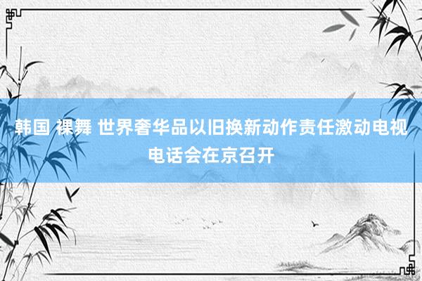 韩国 裸舞 世界奢华品以旧换新动作责任激动电视电话会在京召开