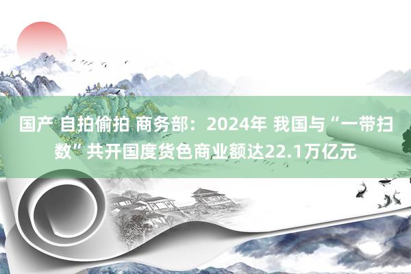 国产 自拍偷拍 商务部：2024年 我国与“一带扫数”共开国度货色商业额达22.1万亿元