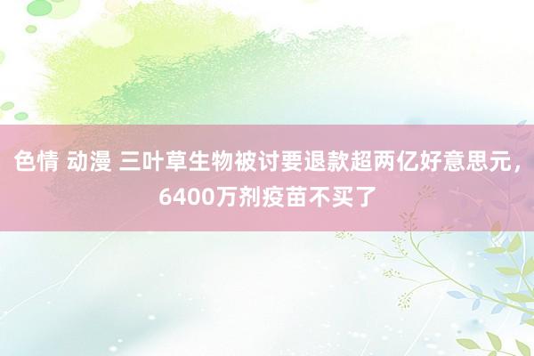 色情 动漫 三叶草生物被讨要退款超两亿好意思元，6400万剂疫苗不买了