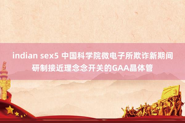 indian sex5 中国科学院微电子所欺诈新期间研制接近理念念开关的GAA晶体管