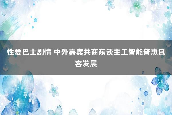 性爱巴士剧情 中外嘉宾共商东谈主工智能普惠包容发展