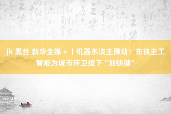 jk 黑丝 新华全媒＋丨机器东谈主挪动！东谈主工智能为城市环卫按下“加快键”