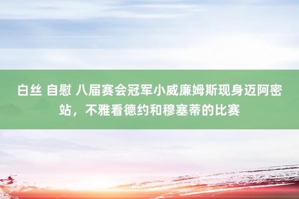 白丝 自慰 八届赛会冠军小威廉姆斯现身迈阿密站，不雅看德约和穆塞蒂的比赛