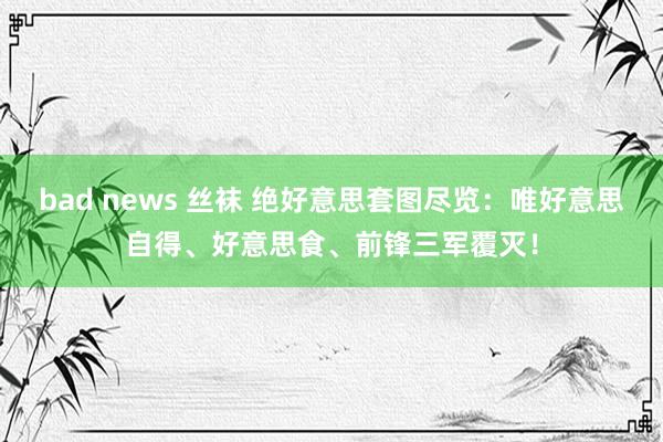 bad news 丝袜 绝好意思套图尽览：唯好意思自得、好意思食、前锋三军覆灭！