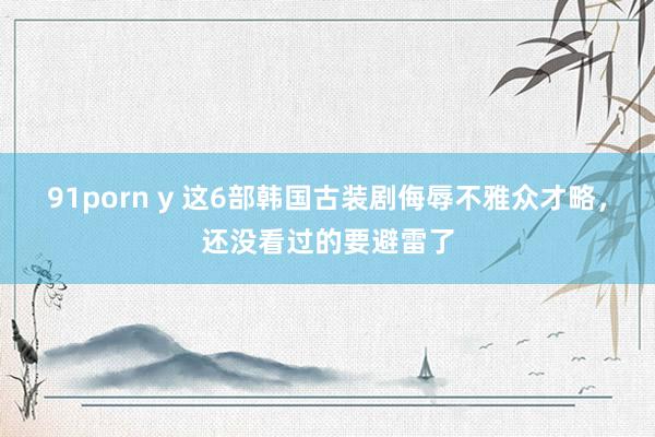 91porn y 这6部韩国古装剧侮辱不雅众才略，还没看过的要避雷了