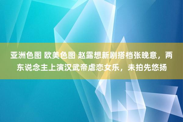亚洲色图 欧美色图 赵露想新剧搭档张晚意，两东说念主上演汉武帝虐恋女乐，未拍先悠扬