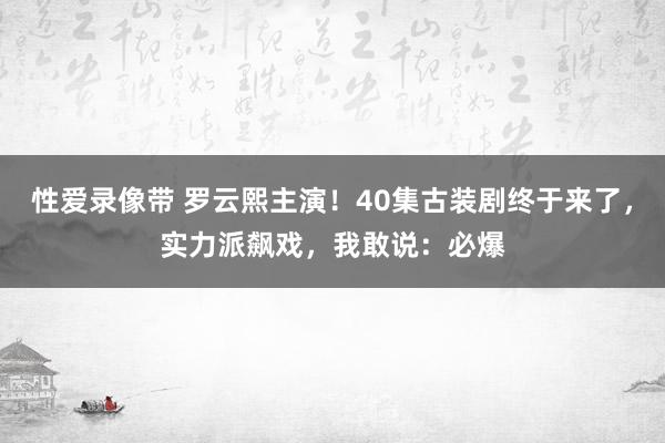 性爱录像带 罗云熙主演！40集古装剧终于来了，实力派飙戏，我敢说：必爆