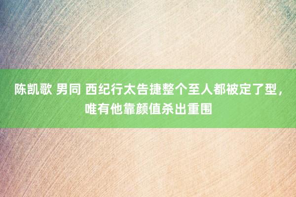 陈凯歌 男同 西纪行太告捷整个至人都被定了型，唯有他靠颜值杀出重围