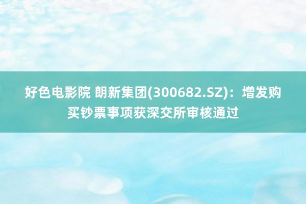 好色电影院 朗新集团(300682.SZ)：增发购买钞票事项获深交所审核通过