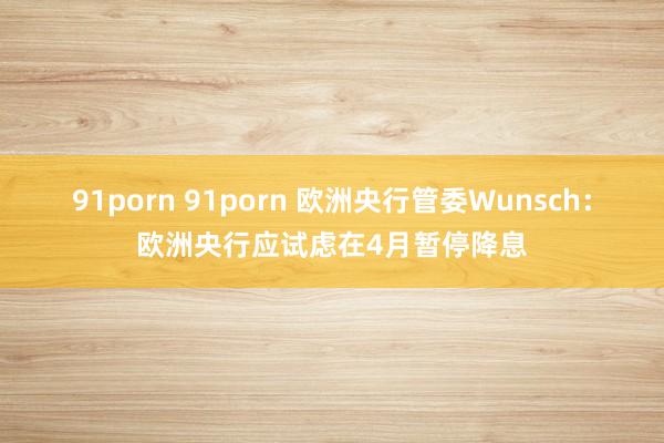 91porn 91porn 欧洲央行管委Wunsch：欧洲央行应试虑在4月暂停降息
