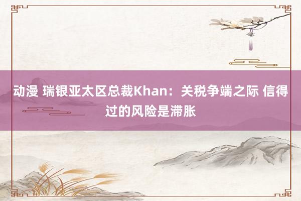 动漫 瑞银亚太区总裁Khan：关税争端之际 信得过的风险是滞胀