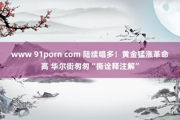 www 91porn com 陆续唱多！黄金猛涨革命高 华尔街匆匆“撕诠释注解”