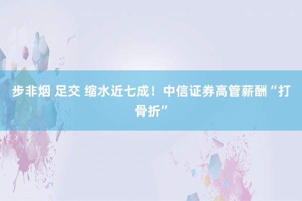 步非烟 足交 缩水近七成！中信证券高管薪酬“打骨折”