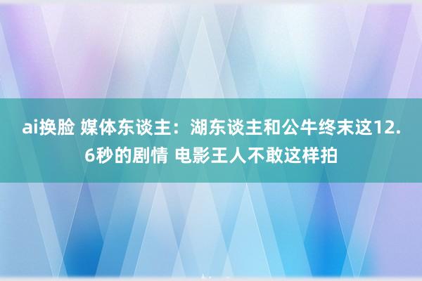 ai换脸 媒体东谈主：湖东谈主和公牛终末这12.6秒的剧情 电影王人不敢这样拍