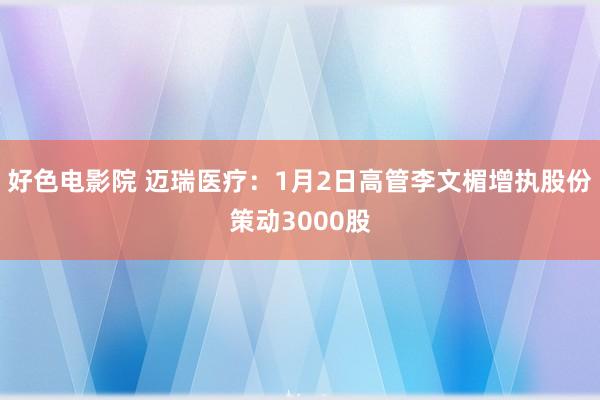 好色电影院 迈瑞医疗：1月2日高管李文楣增执股份策动3000股