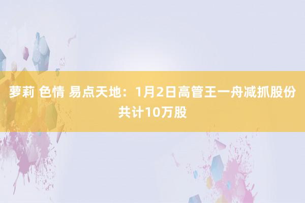 萝莉 色情 易点天地：1月2日高管王一舟减抓股份共计10万股