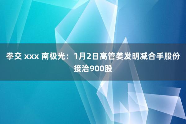 拳交 xxx 南极光：1月2日高管姜发明减合手股份接洽900股