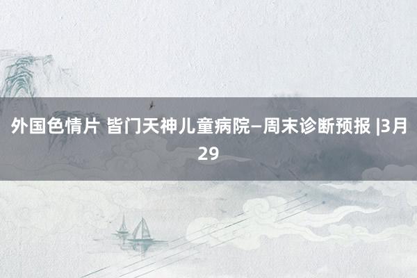 外国色情片 皆门天神儿童病院—周末诊断预报 |3月29