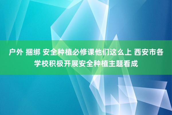 户外 捆绑 安全种植必修课他们这么上 西安市各学校积极开展安全种植主题看成