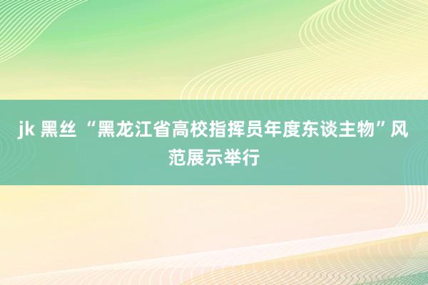 jk 黑丝 “黑龙江省高校指挥员年度东谈主物”风范展示举行