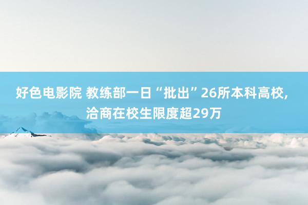 好色电影院 教练部一日“批出”26所本科高校， 洽商在校生限度超29万