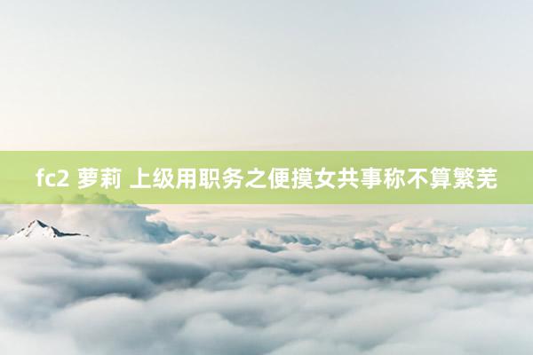 fc2 萝莉 上级用职务之便摸女共事称不算繁芜