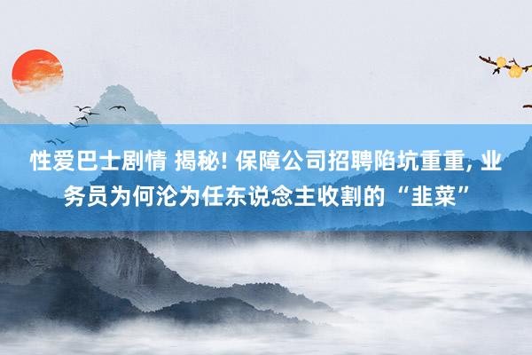 性爱巴士剧情 揭秘! 保障公司招聘陷坑重重， 业务员为何沦为任东说念主收割的 “韭菜”