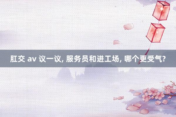 肛交 av 议一议， 服务员和进工场， 哪个更受气?