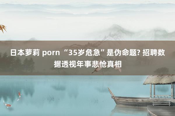 日本萝莉 porn “35岁危急”是伪命题? 招聘数据透视年事悲怆真相