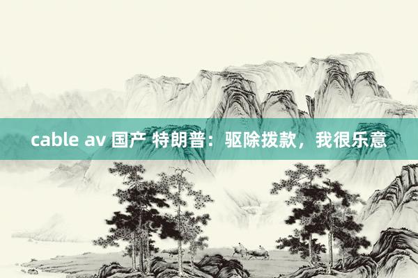 cable av 国产 特朗普：驱除拨款，我很乐意