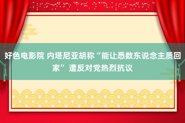 好色电影院 内塔尼亚胡称“能让悉数东说念主质回家” 遭反对党热烈抗议