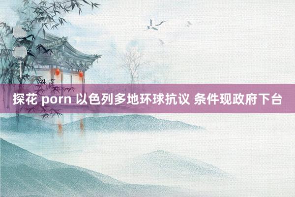 探花 porn 以色列多地环球抗议 条件现政府下台