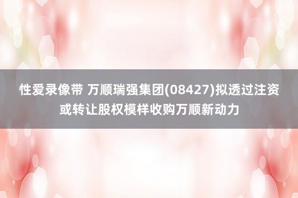 性爱录像带 万顺瑞强集团(08427)拟透过注资或转让股权模样收购万顺新动力