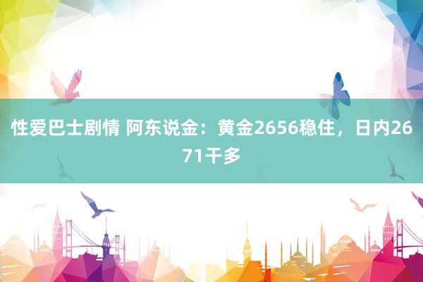 性爱巴士剧情 阿东说金：黄金2656稳住，日内2671干多