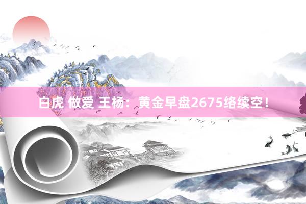 白虎 做爱 王杨：黄金早盘2675络续空！