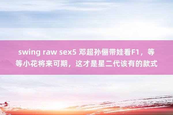 swing raw sex5 邓超孙俪带娃看F1，等等小花将来可期，这才是星二代该有的款式