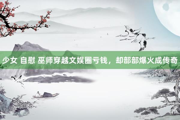 少女 自慰 巫师穿越文娱圈亏钱，却部部爆火成传奇