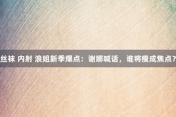 丝袜 内射 浪姐新季爆点：谢娜喊话，谁将瘦成焦点？