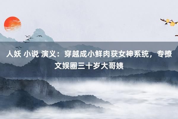 人妖 小说 演义：穿越成小鲜肉获女神系统，专撩文娱圈三十岁大哥姨
