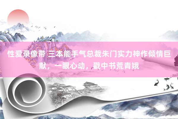 性爱录像带 三本能手气总裁朱门实力神作倾情巨献，一眼心动，戳中书荒青娥
