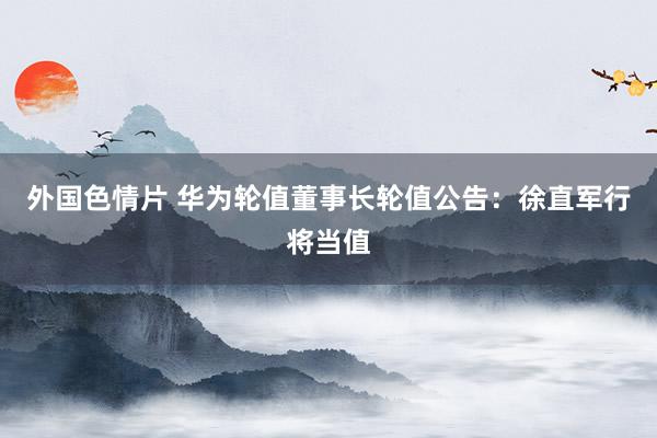 外国色情片 华为轮值董事长轮值公告：徐直军行将当值