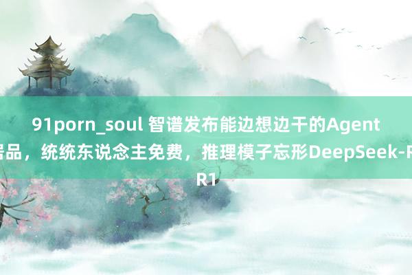 91porn_soul 智谱发布能边想边干的Agent居品，统统东说念主免费，推理模子忘形DeepSeek-R1
