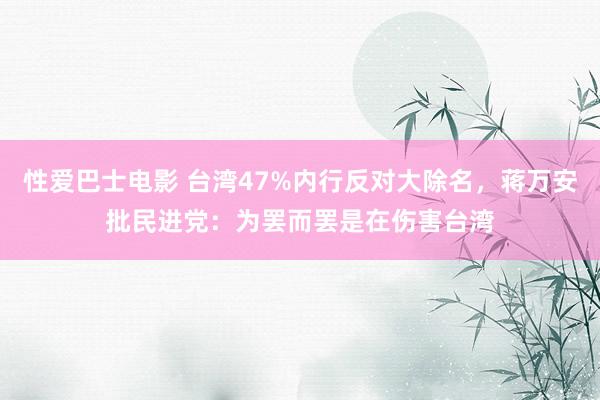 性爱巴士电影 台湾47%内行反对大除名，蒋万安批民进党：为罢而罢是在伤害台湾