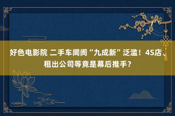 好色电影院 二手车阛阓“九成新”泛滥！4S店、租出公司等竟是幕后推手？