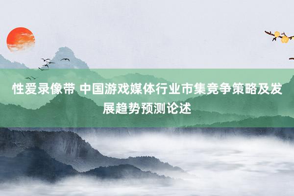 性爱录像带 中国游戏媒体行业市集竞争策略及发展趋势预测论述