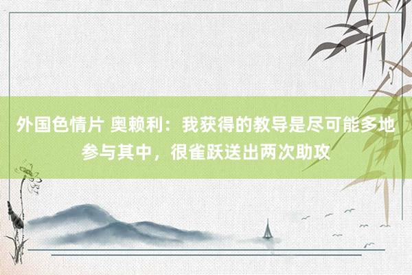 外国色情片 奥赖利：我获得的教导是尽可能多地参与其中，很雀跃送出两次助攻