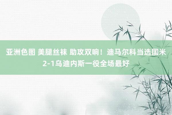 亚洲色图 美腿丝袜 助攻双响！迪马尔科当选国米2-1乌迪内斯一役全场最好