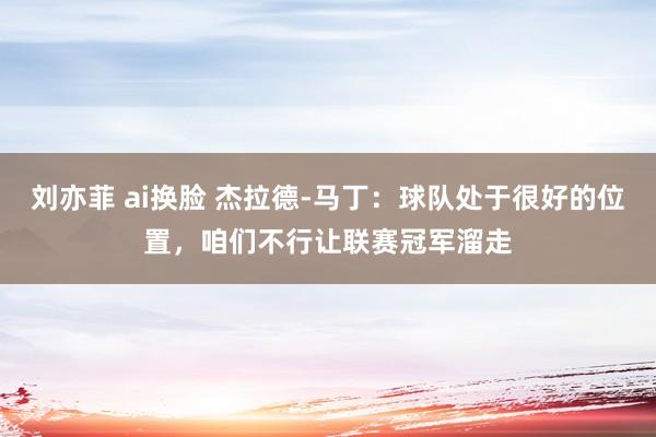 刘亦菲 ai换脸 杰拉德-马丁：球队处于很好的位置，咱们不行让联赛冠军溜走