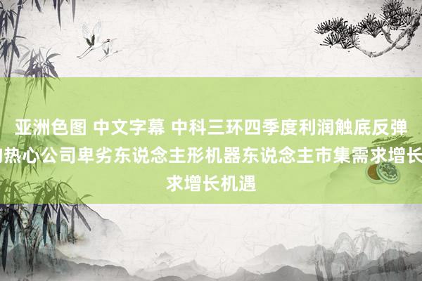 亚洲色图 中文字幕 中科三环四季度利润触底反弹 机构热心公司卑劣东说念主形机器东说念主市集需求增长机遇